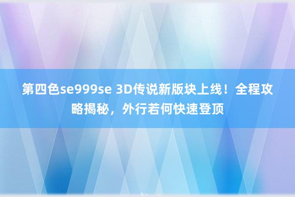 第四色se999se 3D传说新版块上线!全程攻略揭秘,外行若何快速登顶