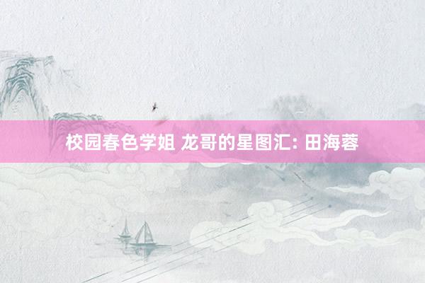 校园春色学姐 龙哥的星图汇: 田海蓉