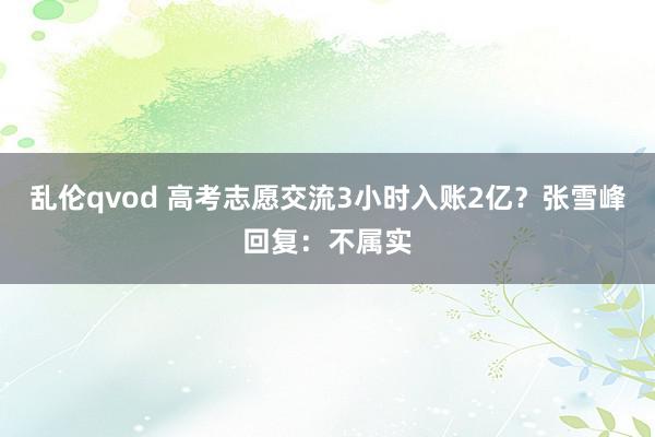 乱伦qvod 高考志愿交流3小时入账2亿?张雪峰回复:不属实