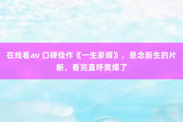 在线看av 口碑佳作《一生豪婿》,悬念新生的片断,看完直呼爽爆了