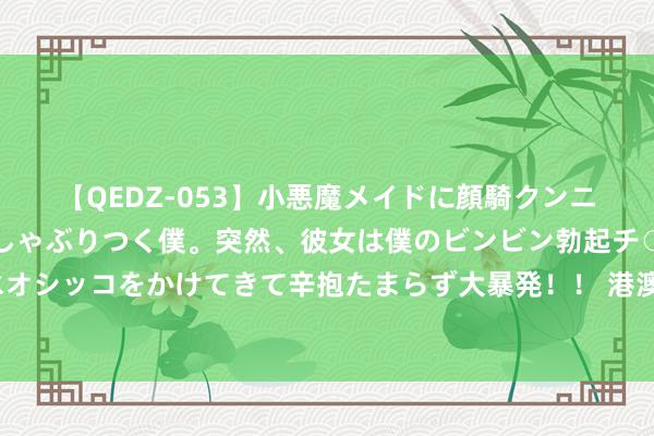 【QEDZ-053】小悪魔メイドに顔騎クンニを強要されオマ○コにしゃぶりつく僕。突然、彼女は僕のビンビン勃起チ○ポをしごき、聖水オシッコをかけてきて辛抱たまらず大暴発!! 港澳青少年在鄂开启“百万后生看故国”研学作为