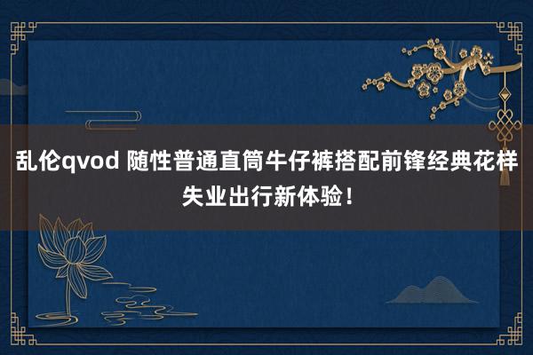 乱伦qvod 随性普通直筒牛仔裤搭配前锋经典花样失业出行新体验!