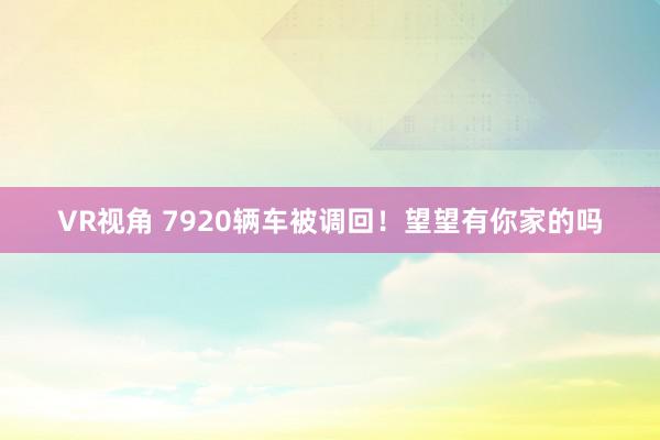 VR视角 7920辆车被调回!望望有你家的吗