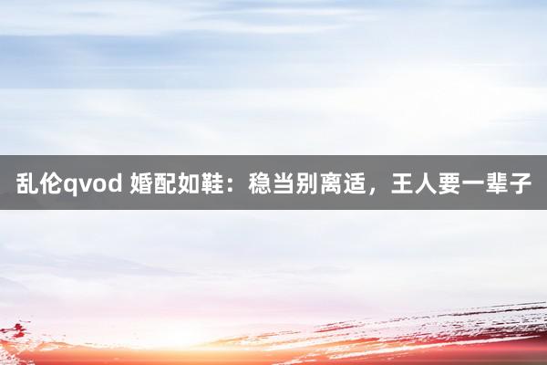 乱伦qvod 婚配如鞋:稳当别离适,王人要一辈子
