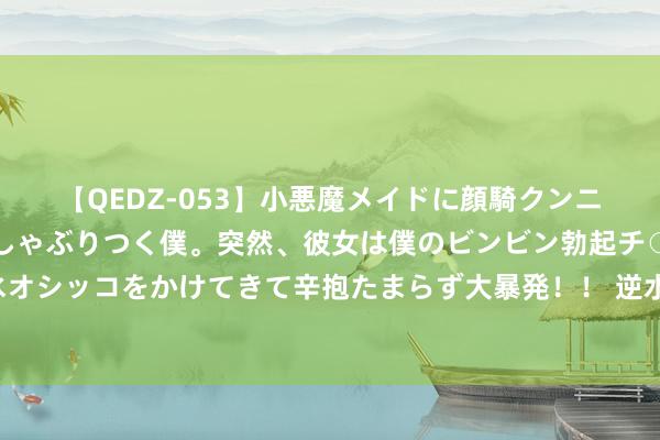【QEDZ-053】小悪魔メイドに顔騎クンニを強要されオマ○コにしゃぶりつく僕。突然、彼女は僕のビンビン勃起チ○ポをしごき、聖水オシッコをかけてきて辛抱たまらず大暴発!! 逆水寒江湖风浪再起,凤城你到底有什么玄妙?!