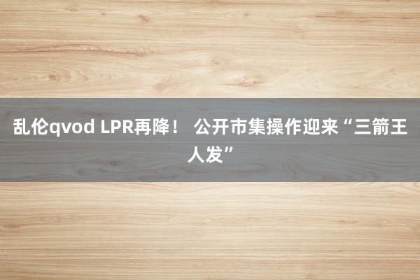 乱伦qvod LPR再降! 公开市集操作迎来“三箭王人发”