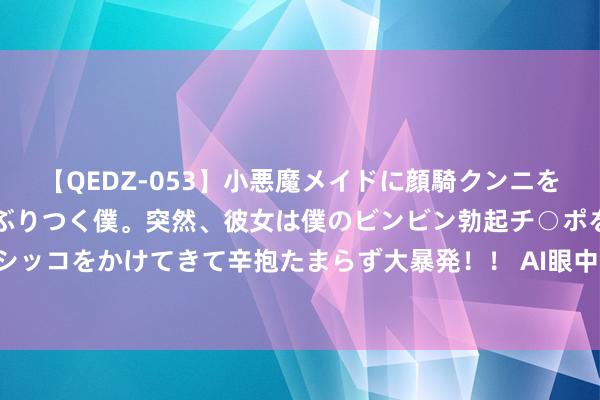 【QEDZ-053】小悪魔メイドに顔騎クンニを強要されオマ○コにしゃぶりつく僕。突然、彼女は僕のビンビン勃起チ○ポをしごき、聖水オシッコをかけてきて辛抱たまらず大暴発!! AI眼中的中国|而今迈步从新越——长征路上学党史