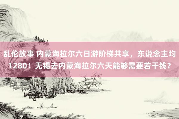 乱伦故事 内蒙海拉尔六日游阶梯共享,东说念主均1280!无锡去内蒙海拉尔六天能够需要若干钱?