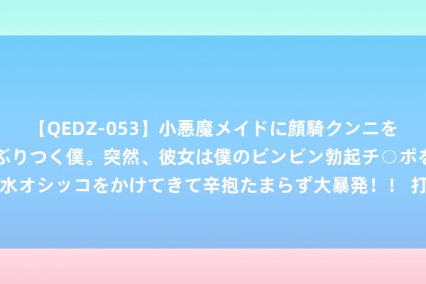 【QEDZ-053】小悪魔メイドに顔騎クンニを強要されオマ○コにしゃぶりつく僕。突然、彼女は僕のビンビン勃起チ○ポをしごき、聖水オシッコをかけてきて辛抱たまらず大暴発!! 打好防汛“主动仗”,筑牢汛期“生命线”