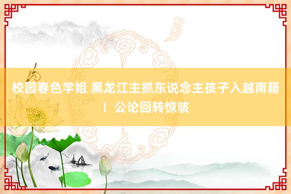 校园春色学姐 黑龙江主抓东说念主孩子入越南籍！公论回转惊骇