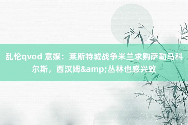 乱伦qvod 意媒:莱斯特城战争米兰求购萨勒马科尔斯,西汉姆&丛林也感兴致