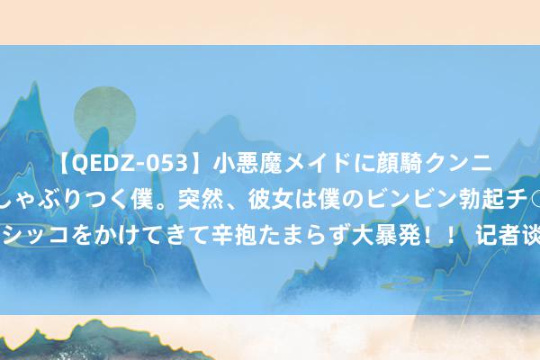 【QEDZ-053】小悪魔メイドに顔騎クンニを強要されオマ○コにしゃぶりつく僕。突然、彼女は僕のビンビン勃起チ○ポをしごき、聖水オシッコをかけてきて辛抱たまらず大暴発!! 记者谈国足主场落户青岛:球场记者席看球很近,虹口的嗅觉来了