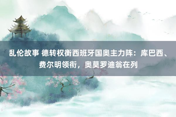 乱伦故事 德转权衡西班牙国奥主力阵:库巴西、费尔明领衔,奥莫罗迪翁在列