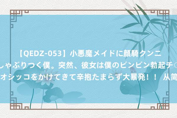 【QEDZ-053】小悪魔メイドに顔騎クンニを強要されオマ○コにしゃぶりつく僕。突然、彼女は僕のビンビン勃起チ○ポをしごき、聖水オシッコをかけてきて辛抱たまらず大暴発!! 从简到极致便是牛,这只表一发布我就撺拳拢袖了