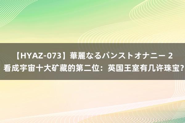 【HYAZ-073】華麗なるパンストオナニー 2 看成宇宙十大矿藏的第二位:英国王室有几许珠宝?