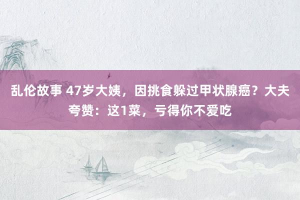 乱伦故事 47岁大姨,因挑食躲过甲状腺癌?大夫夸赞:这1菜,亏得你不爱吃