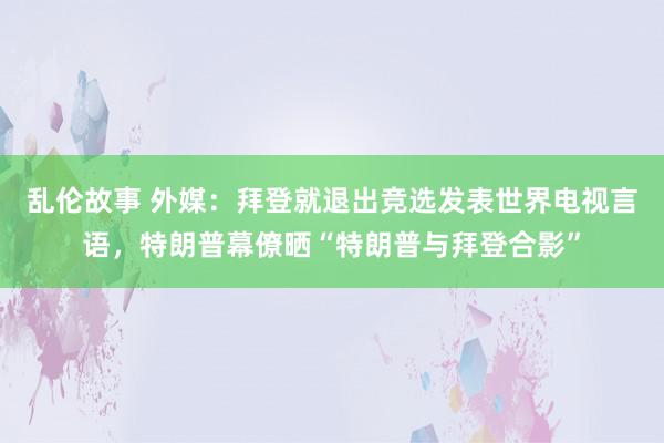 乱伦故事 外媒:拜登就退出竞选发表世界电视言语,特朗普幕僚晒“特朗普与拜登合影”