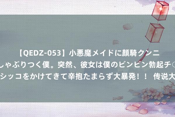 【QEDZ-053】小悪魔メイドに顔騎クンニを強要されオマ○コにしゃぶりつく僕。突然、彼女は僕のビンビン勃起チ○ポをしごき、聖水オシッコをかけてきて辛抱たまらず大暴発!! 传说大作《别东谈主修皆,我靠索求系统躺赢》,这个主角险些要封神!