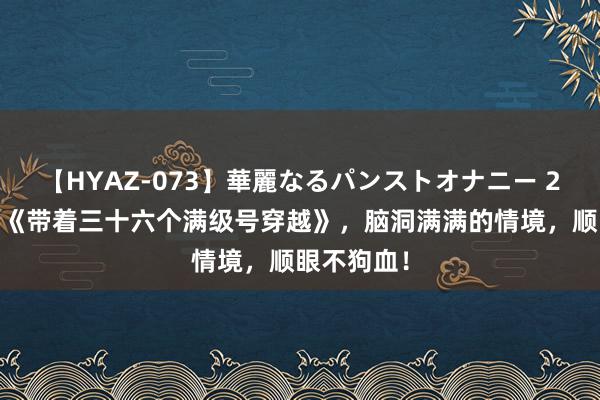 【HYAZ-073】華麗なるパンストオナニー 2 黑马神作《带着三十六个满级号穿越》,脑洞满满的情境,顺眼不狗血!