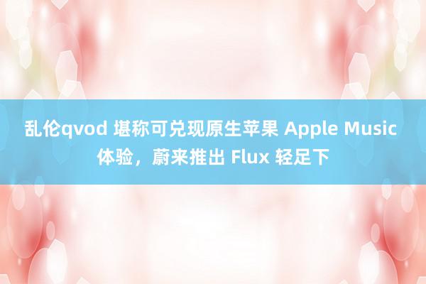 乱伦qvod 堪称可兑现原生苹果 Apple Music 体验,蔚来推出 Flux 轻足下