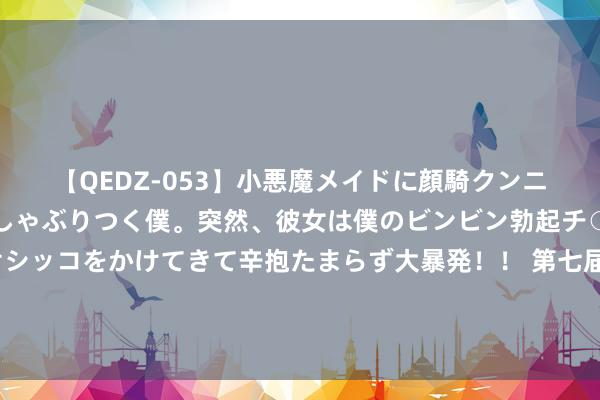 【QEDZ-053】小悪魔メイドに顔騎クンニを強要されオマ○コにしゃぶりつく僕。突然、彼女は僕のビンビン勃起チ○ポをしごき、聖水オシッコをかけてきて辛抱たまらず大暴発!! 第七届进博会插足“百日冲刺”:国际品牌抢滩中国商场 历届“溢出效应”硕果满枝端