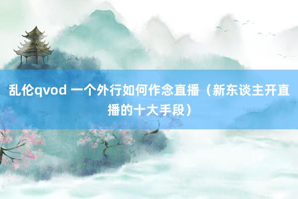 乱伦qvod 一个外行如何作念直播(新东谈主开直播的十大手段)