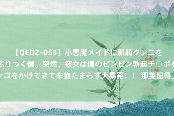 【QEDZ-053】小悪魔メイドに顔騎クンニを強要されオマ○コにしゃぶりつく僕。突然、彼女は僕のビンビン勃起チ○ポをしごき、聖水オシッコをかけてきて辛抱たまらず大暴発!! 那英配得上“歌王”吗?《歌手2024》歌王之战终极乐评