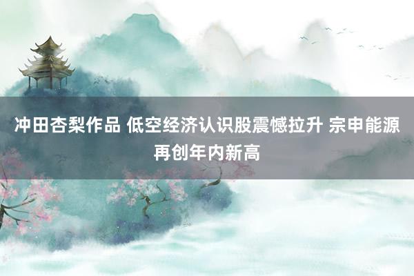 冲田杏梨作品 低空经济认识股震憾拉升 宗申能源再创年内新高