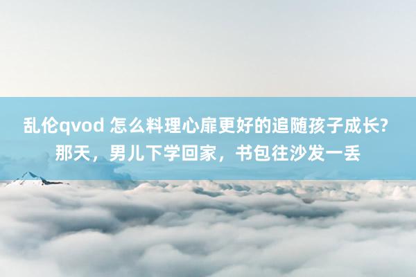 乱伦qvod 怎么料理心扉更好的追随孩子成长? 那天,男儿下学回家,书包往沙发一丢