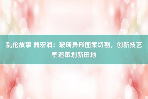 乱伦故事 鼎宏润:玻璃异形图案切割,创新技艺塑造策划新田地