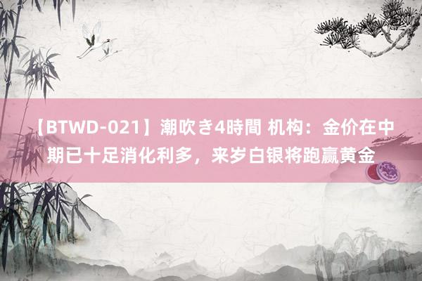 【BTWD-021】潮吹き4時間 机构:金价在中期已十足消化利多,来岁白银将跑赢黄金
