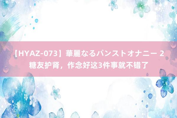 【HYAZ-073】華麗なるパンストオナニー 2 糖友护肾,作念好这3件事就不错了