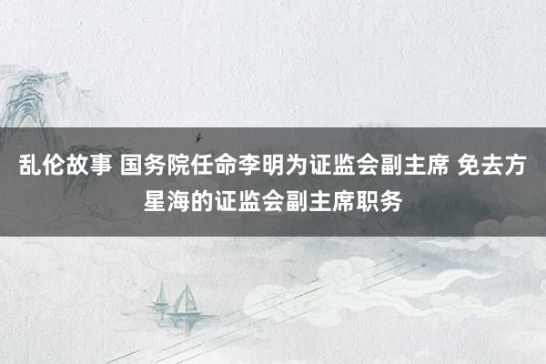 乱伦故事 国务院任命李明为证监会副主席 免去方星海的证监会副主席职务