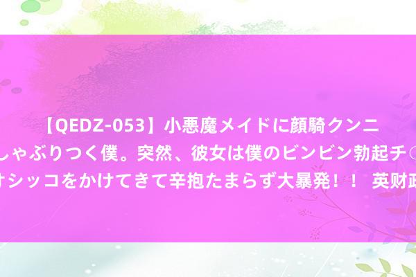 【QEDZ-053】小悪魔メイドに顔騎クンニを強要されオマ○コにしゃぶりつく僕。突然、彼女は僕のビンビン勃起チ○ポをしごき、聖水オシッコをかけてきて辛抱たまらず大暴発!! 英财政大臣:完竣俄油价钱能取顺利利 但需要更多国度提拔