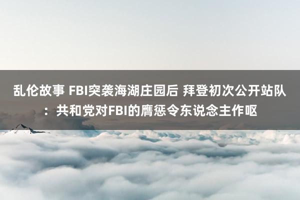 乱伦故事 FBI突袭海湖庄园后 拜登初次公开站队:共和党对FBI的膺惩令东说念主作呕
