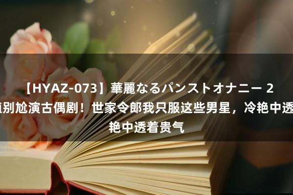 【HYAZ-073】華麗なるパンストオナニー 2 没颜值别尬演古偶剧!世家令郎我只服这些男星,冷艳中透着贵气