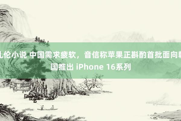 乱伦小说 中国需求疲软,音信称苹果正斟酌首批面向韩国推出 iPhone 16系列