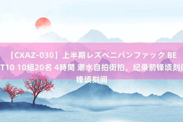 【CXAZ-030】上半期レズペニバンファック BEST10 10組20名 4時間 潮水自拍街拍，纪录前锋顷刻间