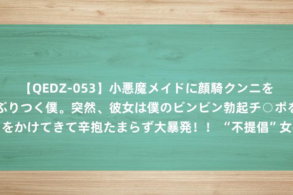 【QEDZ-053】小悪魔メイドに顔騎クンニを強要されオマ○コにしゃぶりつく僕。突然、彼女は僕のビンビン勃起チ○ポをしごき、聖水オシッコをかけてきて辛抱たまらず大暴発!! “不提倡”女孩纹眉,带你了解背后的“真相”,沿路来望望吧!
