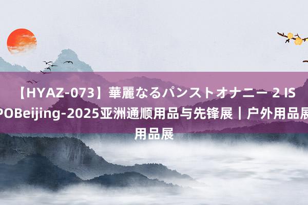 【HYAZ-073】華麗なるパンストオナニー 2 ISPOBeijing-2025亚洲通顺用品与先锋展|户外用品展