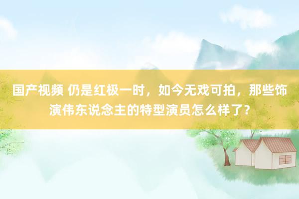 国产视频 仍是红极一时,如今无戏可拍,那些饰演伟东说念主的特型演员怎么样了?