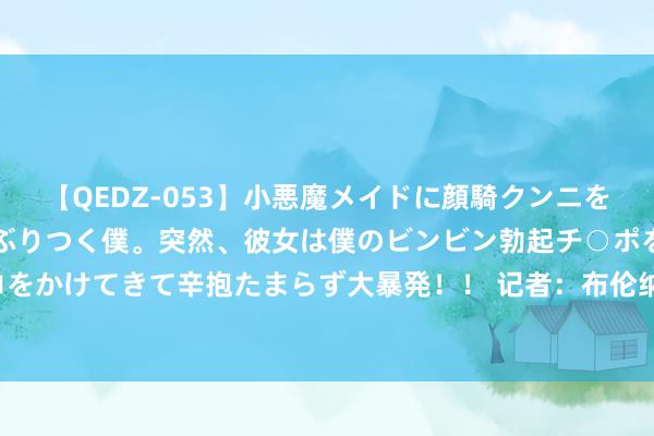 【QEDZ-053】小悪魔メイドに顔騎クンニを強要されオマ○コにしゃぶりつく僕。突然、彼女は僕のビンビン勃起チ○ポをしごき、聖水オシッコをかけてきて辛抱たまらず大暴発!! 记者:布伦纳加盟摩纳哥的来回已完成,转会费400万欧+二转分红