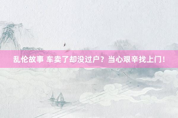 乱伦故事 车卖了却没过户?当心艰辛找上门!