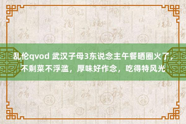乱伦qvod 武汉子母3东说念主午餐晒圈火了,不剩菜不浮滥,厚味好作念,吃得特风光