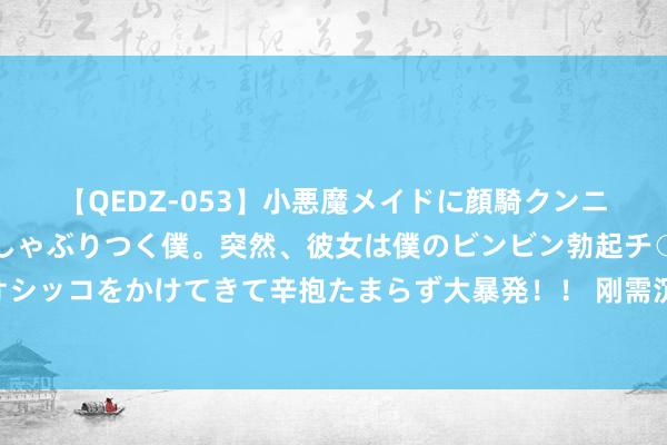 【QEDZ-053】小悪魔メイドに顔騎クンニを強要されオマ○コにしゃぶりつく僕。突然、彼女は僕のビンビン勃起チ○ポをしごき、聖水オシッコをかけてきて辛抱たまらず大暴発!! 刚需沉稳本周沥青价钱小幅回落 下贱或保管偏弱整理