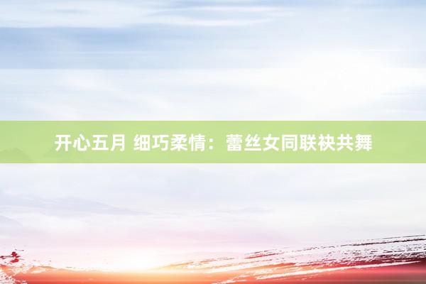 开心五月 细巧柔情:蕾丝女同联袂共舞