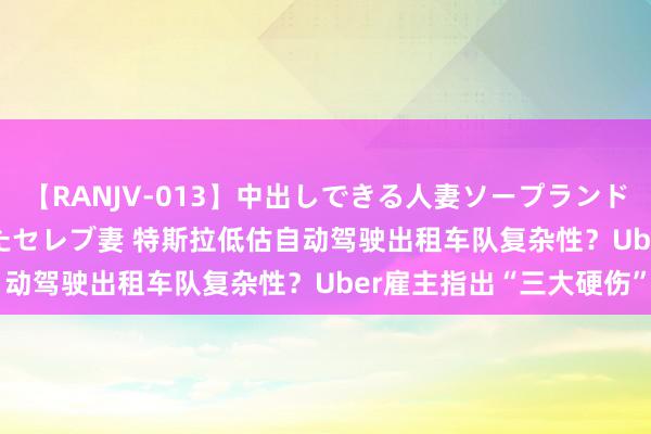 【RANJV-013】中出しできる人妻ソープランドDX 8時間 16人の堕ちたセレブ妻 特斯拉低估自动驾驶出租车队复杂性?Uber雇主指出“三大硬伤”