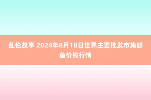 乱伦故事 2024年8月18日世界主要批发市集鳝鱼价钱行情