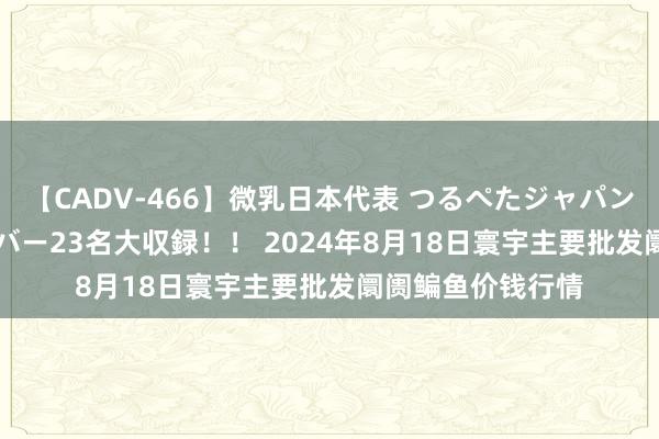 【CADV-466】微乳日本代表 つるぺたジャパン 8時間 最終メンバー23名大収録！！ 2024年8月18日寰宇主要批发阛阓鳊鱼价钱行情