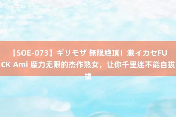【SOE-073】ギリモザ 無限絶頂!激イカセFUCK Ami 魔力无限的杰作熟女,让你千里迷不能自拔
